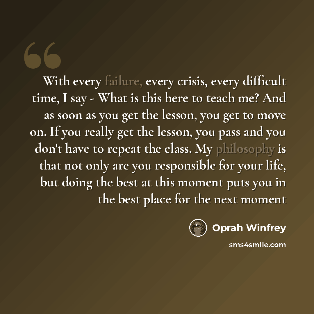 “With every failure, every crisis, every difficult time, I say - What is this here to teach me? And as soon as you get the lesson, you get to move on. If you really get the lesson, you pass and you don't have to repeat the class. My philosophy is that not only are you responsible for your life, but…” quote by Oprah Winfrey