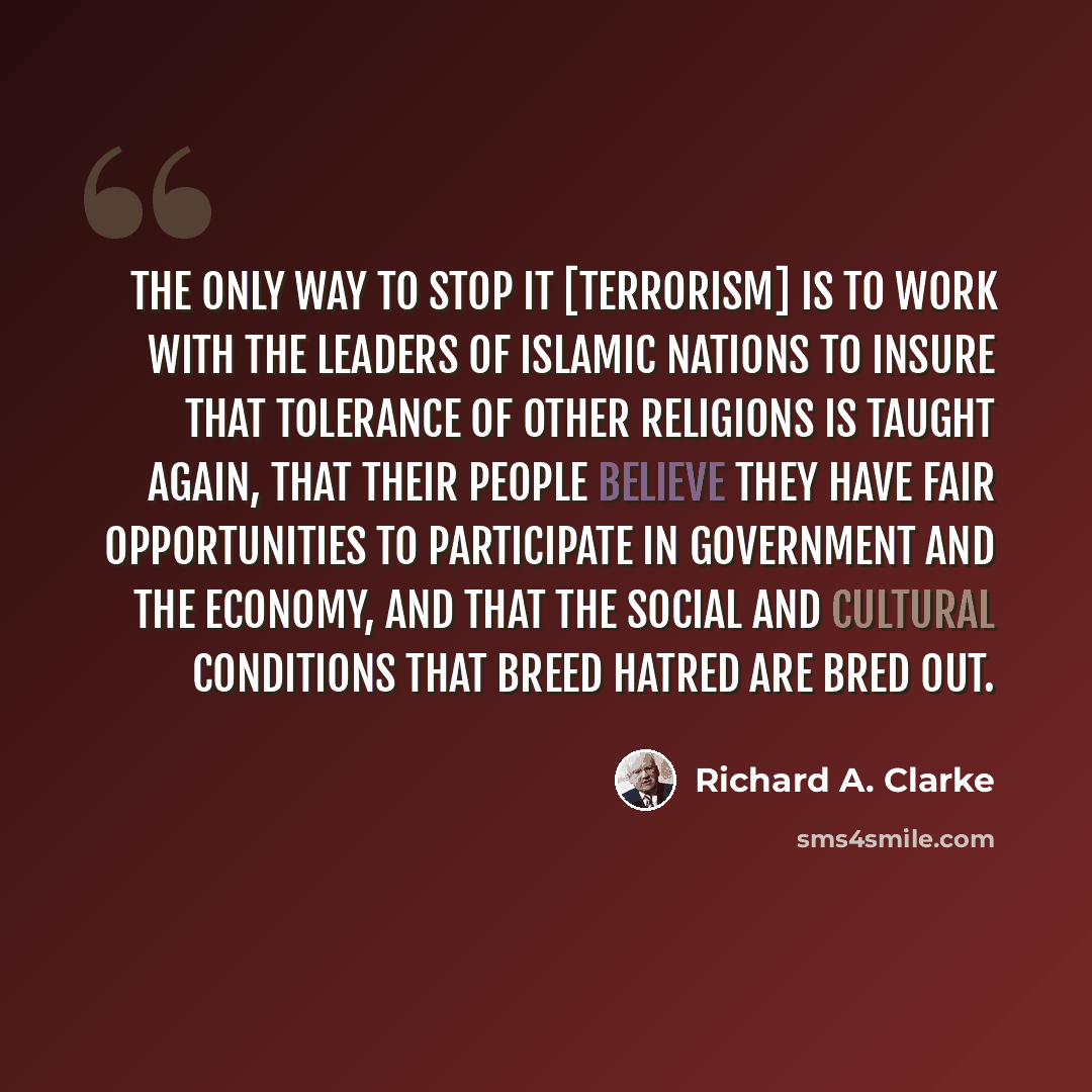 “The only way to stop it [terrorism] is to work with the leaders of Islamic nations to insure that tolerance of other religions is taught again, that their people believe they have fair opportunities to participate in government and the economy, and that the social and cultural conditions that…” quote by Richard A. Clarke