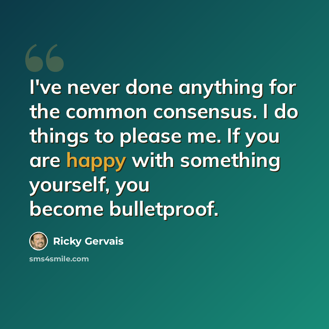 “I've never done anything for the common consensus. I do things to please me. If you are happy with something yourself, you become bulletproof.” quote by Ricky Gervais