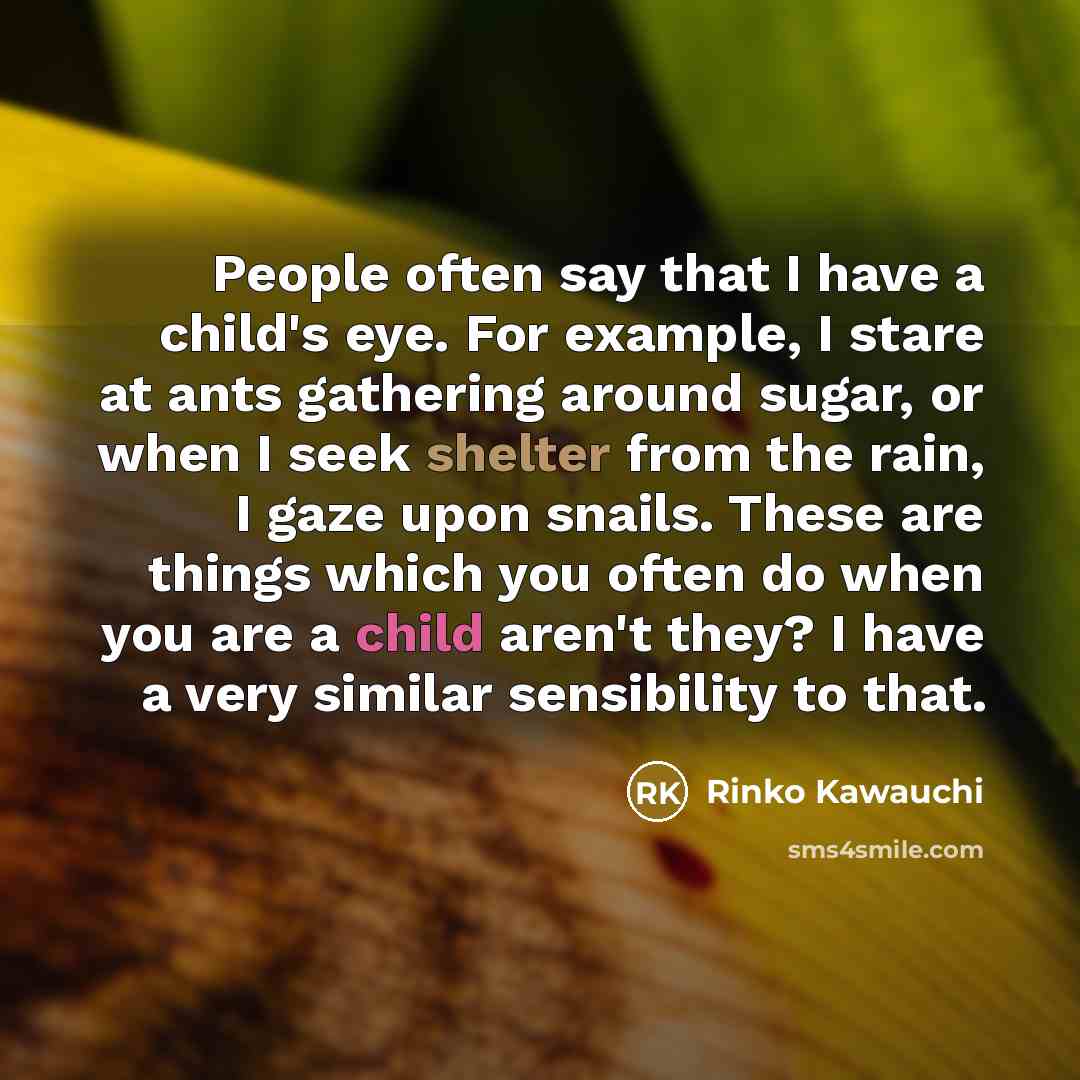 “People often say that I have a child's eye. For example, I stare at ants gathering around sugar, or when I seek shelter from the rain, I gaze upon snails. These are things which you often do when you are a child aren't they? I have a very similar sensibility to that.” quote by Rinko Kawauchi