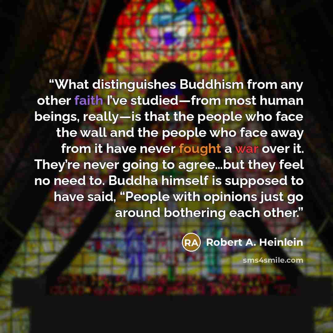 “What distinguishes Buddhism from any other faith I’ve studied—from most human beings, really—is that the people who face the wall and the people who face away from it have never fought a war over it. They’re never going to agree…but they feel no need to. Buddha himself is supposed to have said…” quote by Robert A. Heinlein