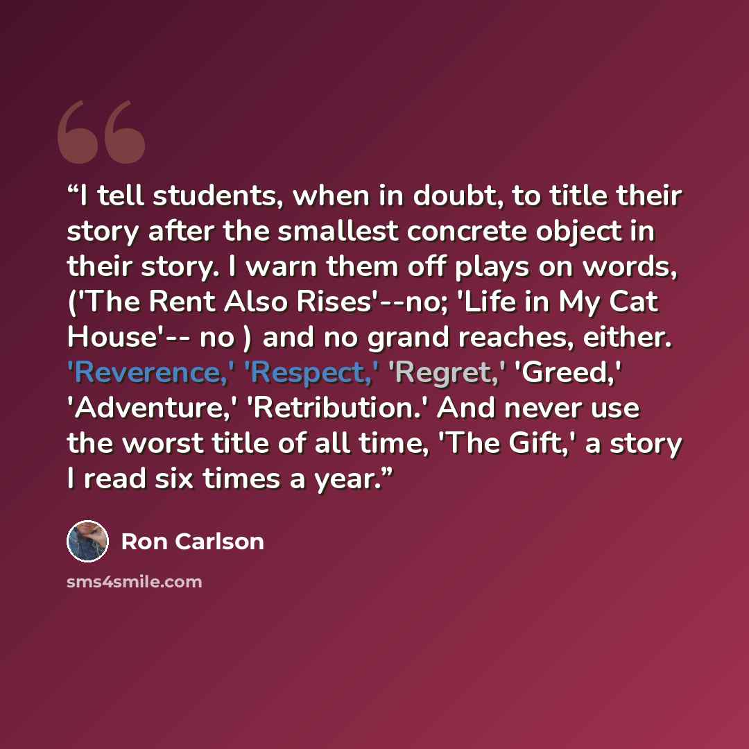“I tell students, when in doubt, to title their story after the smallest concrete object in their story. I warn them off plays on words, ('The Rent Also Rises'--no; 'Life in My Cat House'-- no ) and no grand reaches, either. 'Reverence,' 'Respect,' 'Regret,' 'Greed,' 'Adventure,' 'Retribution.' And…” quote by Ron Carlson