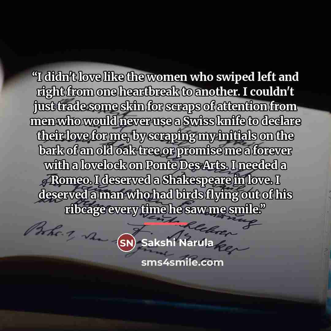“I didn't love like the women who swiped left and right from one heartbreak to another. I couldn't just trade some skin for scraps of attention from men who would never use a Swiss knife to declare their love for me, by scraping my initials on the bark of an old oak tree or promise me a forever…” quote by Sakshi Narula