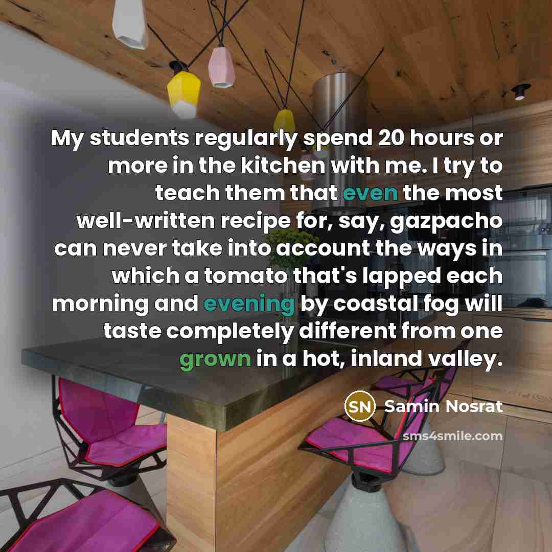 “My students regularly spend 20 hours or more in the kitchen with me. I try to teach them that even the most well-written recipe for, say, gazpacho can never take into account the ways in which a tomato that's lapped each morning and evening by coastal fog will taste completely different from one…” quote by Samin Nosrat