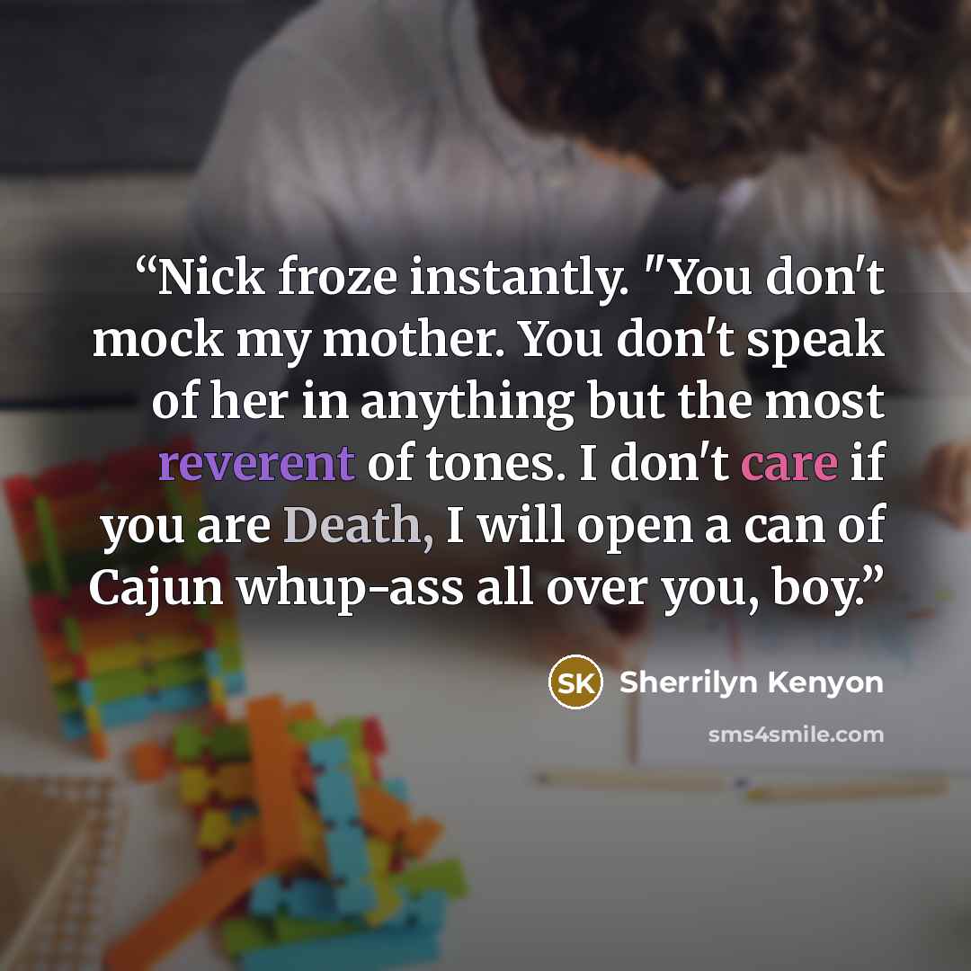 “Nick froze instantly. "You don't mock my mother. You don't speak of her in anything but the most reverent of tones. I don't care if you are Death, I will open a can of Cajun whup-ass all over you, boy.” quote by Sherrilyn Kenyon