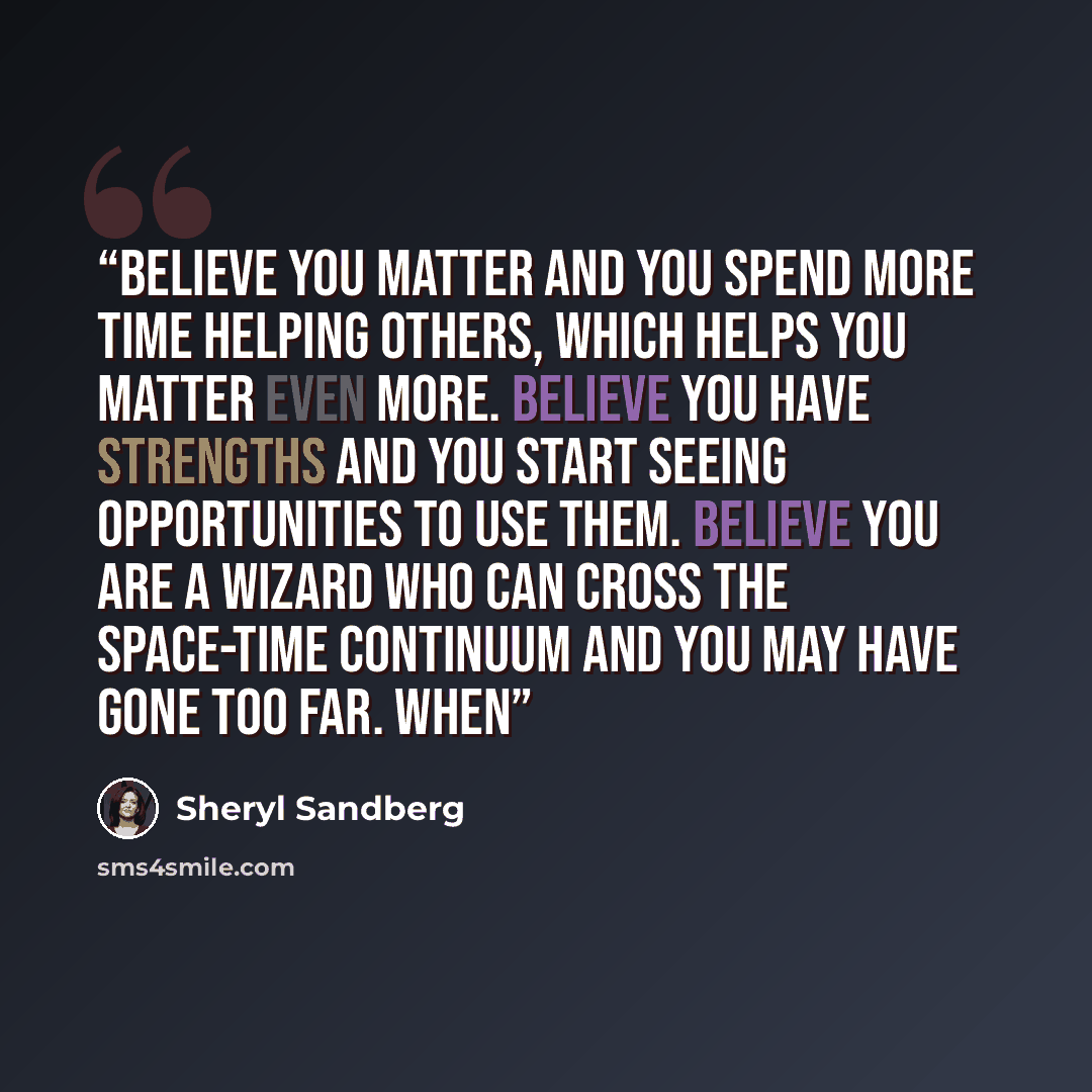 “Believe you matter and you spend more time helping others, which helps you matter even more. Believe you have strengths and you start seeing opportunities to use them. Believe you are a wizard who can cross the space-time continuum and you may have gone too far. When” quote by Sheryl Sandberg