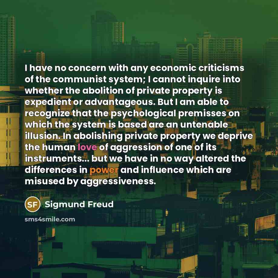 “I have no concern with any economic criticisms of the communist system; I cannot inquire into whether the abolition of private property is expedient or advantageous. But I am able to recognize that the psychological premisses on which the system is based are an untenable illusion. In abolishing…” quote by Sigmund Freud