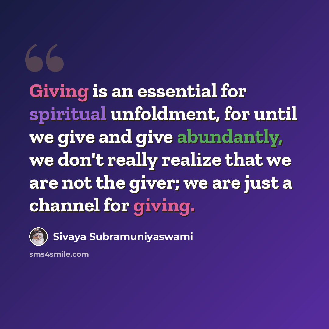 “Giving is an essential for spiritual unfoldment, for until we give and give abundantly, we don't really realize that we are not the giver; we are just a channel for giving.” quote by Sivaya Subramuniyaswami
