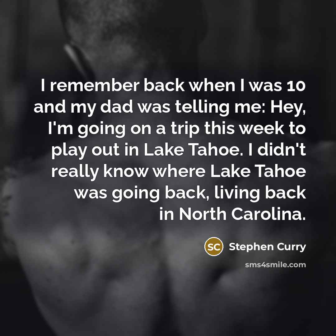 “I remember back when I was 10 and my dad was telling me: Hey, I'm going on a trip this week to play out in Lake Tahoe. I didn't really know where Lake Tahoe was going back, living back in North Carolina.” quote by Stephen Curry