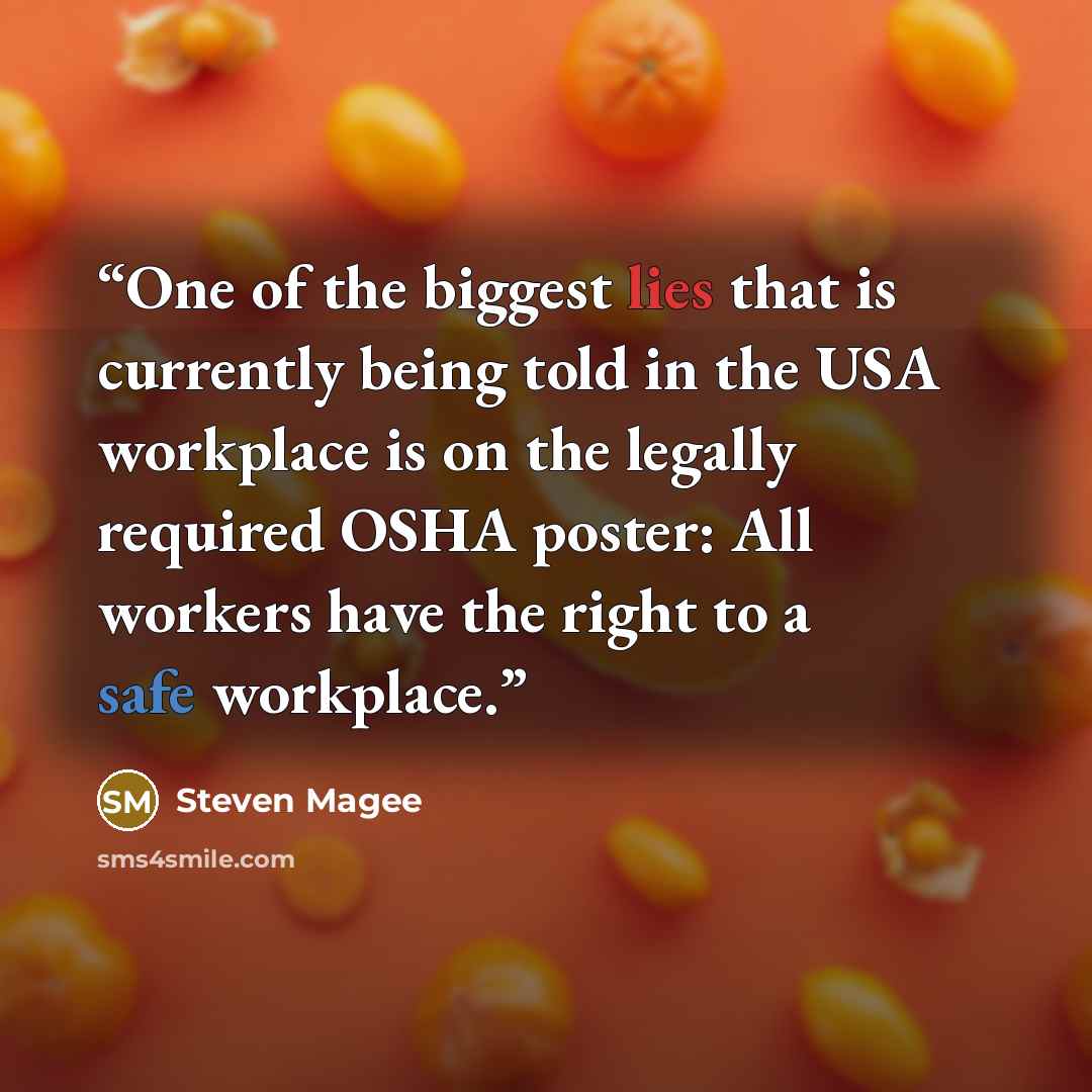 “One of the biggest lies that is currently being told in the USA workplace is on the legally required OSHA poster: All workers have the right to a safe workplace.” quote by Steven Magee