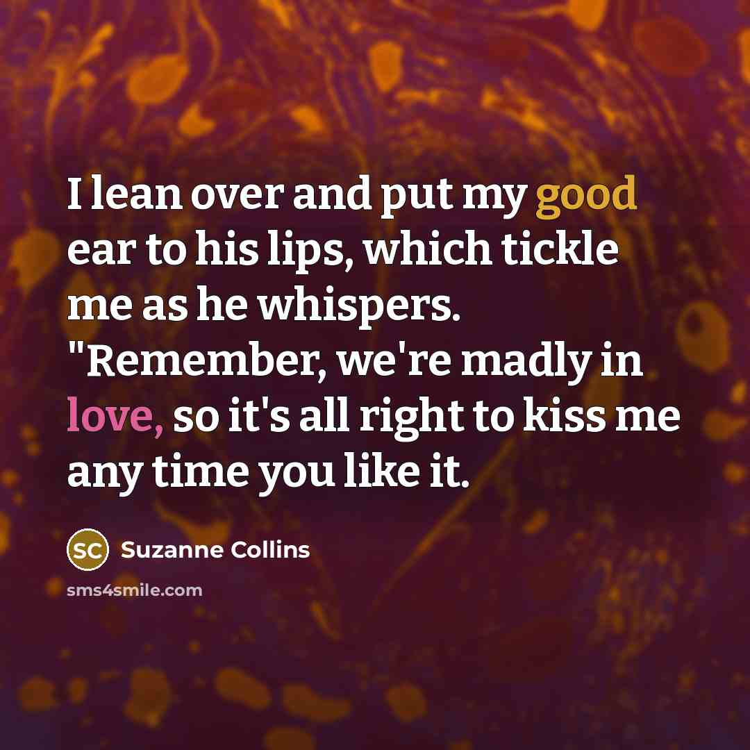 “I lean over and put my good ear to his lips, which tickle me as he whispers. "Remember, we're madly in love, so it's all right to kiss me any time you like it.” quote by Suzanne Collins