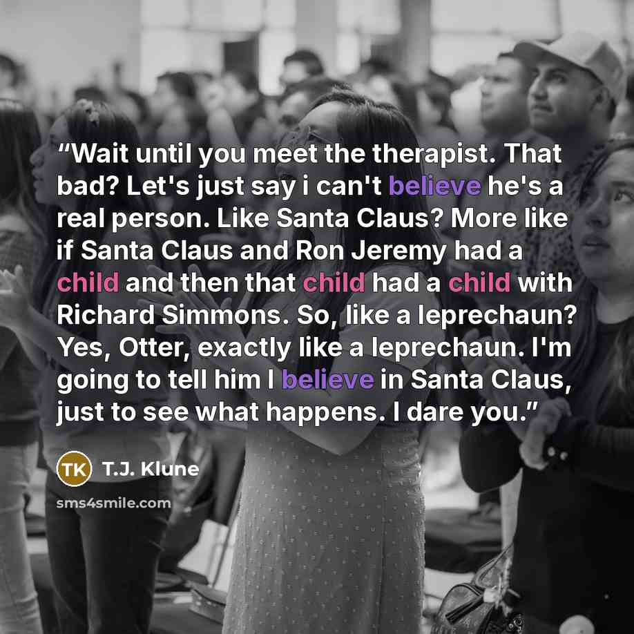 “Wait until you meet the therapist. That bad? Let's just say i can't believe he's a real person. Like Santa Claus? More like if Santa Claus and Ron Jeremy had a child and then that child had a child with Richard Simmons. So, like a leprechaun? Yes, Otter, exactly like a leprechaun. I'm going to…” quote by T.J. Klune
