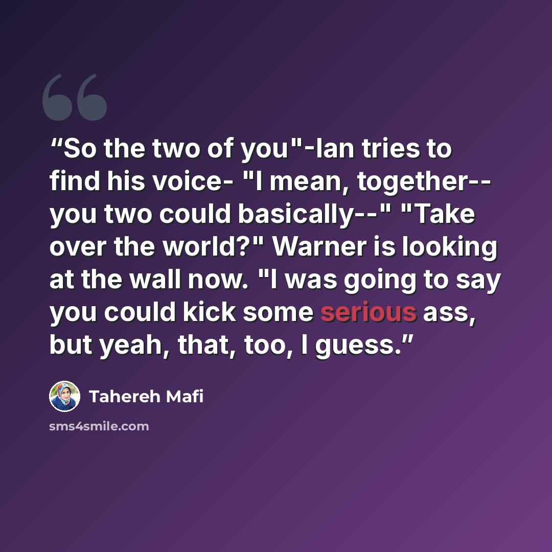 “So the two of you"-Ian tries to find his voice- "I mean, together-- you two could basically--" "Take over the world?" Warner is looking at the wall now. "I was going to say you could kick some serious ass, but yeah, that, too, I guess.” quote by Tahereh Mafi