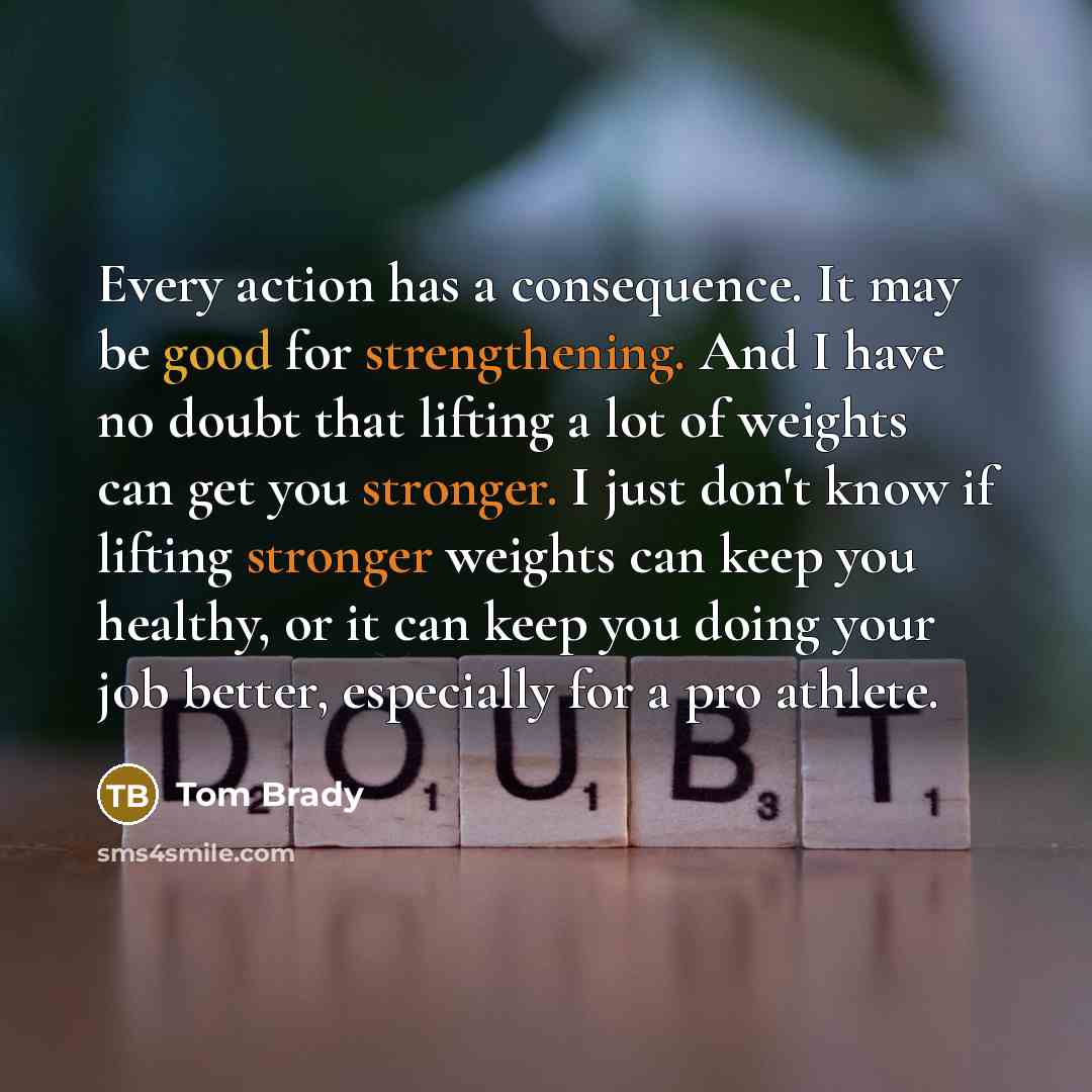 “Every action has a consequence. It may be good for strengthening. And I have no doubt that lifting a lot of weights can get you stronger. I just don't know if lifting stronger weights can keep you healthy, or it can keep you doing your job better, especially for a pro athlete.” quote by Tom Brady