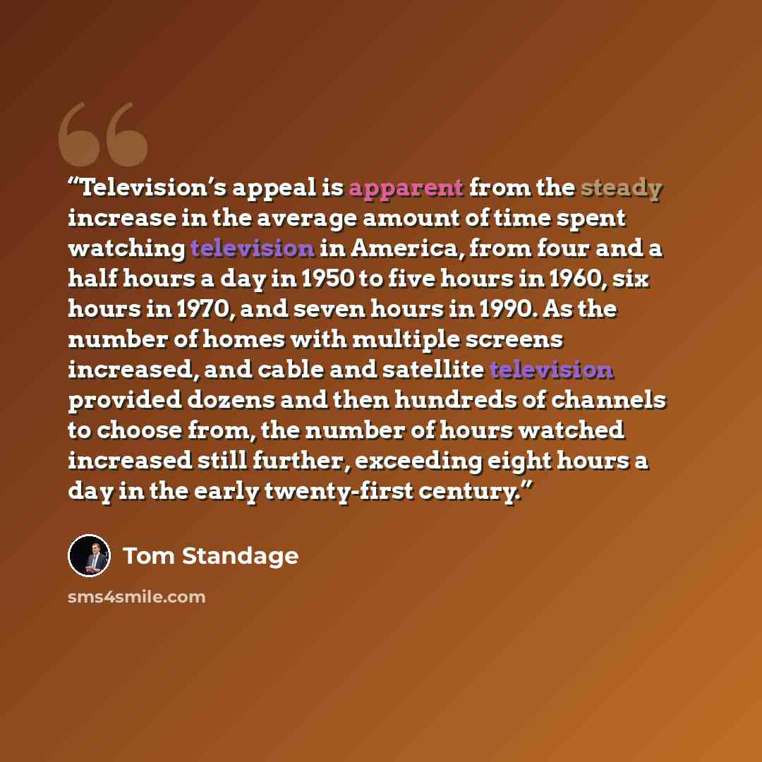 “Television’s appeal is apparent from the steady increase in the average amount of time spent watching television in America, from four and a half hours a day in 1950 to five hours in 1960, six hours in 1970, and seven hours in 1990. As the number of homes with multiple screens increased, and cable…” quote by Tom Standage