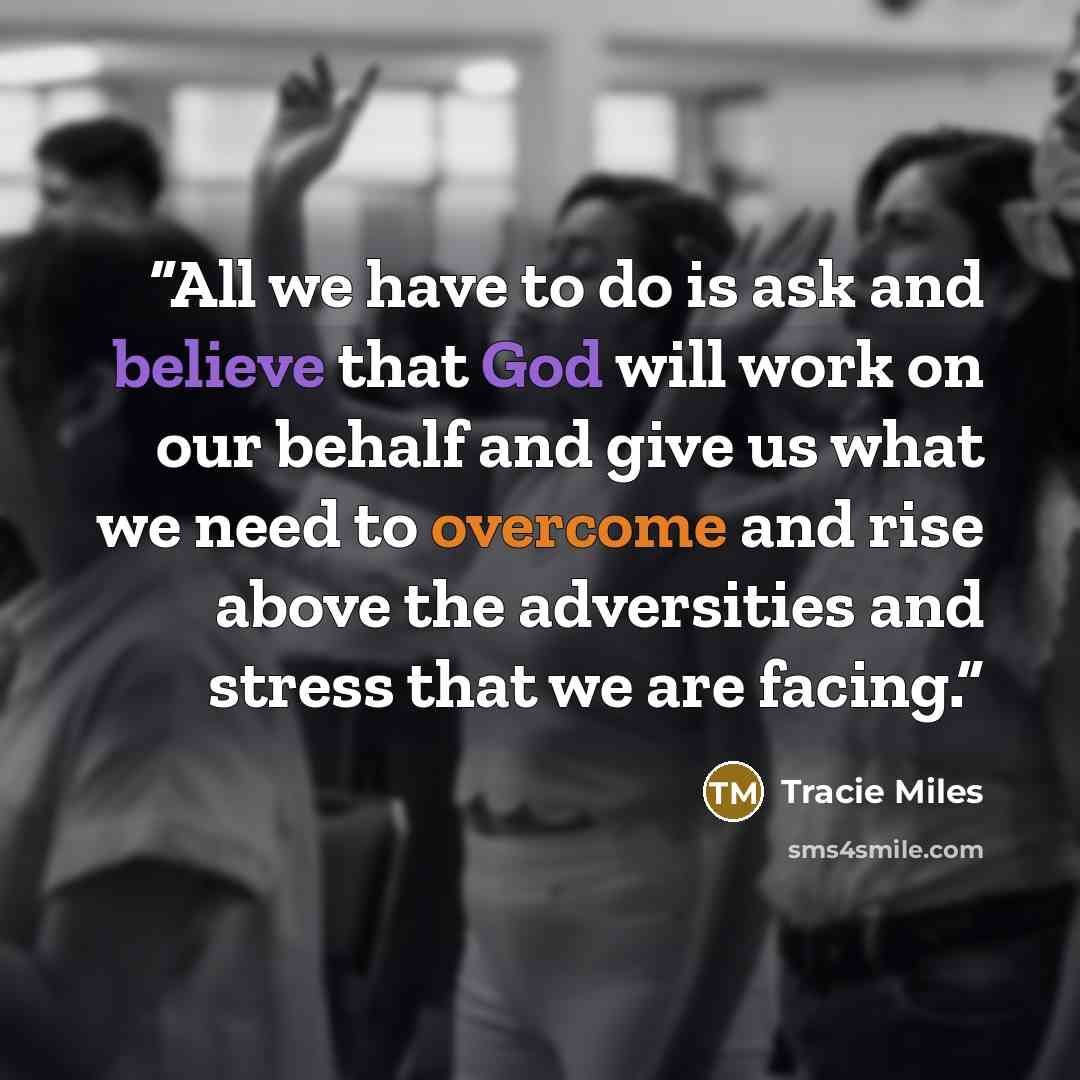 “All we have to do is ask and believe that God will work on our behalf and give us what we need to overcome and rise above the adversities and stress that we are facing.” quote by Tracie Miles