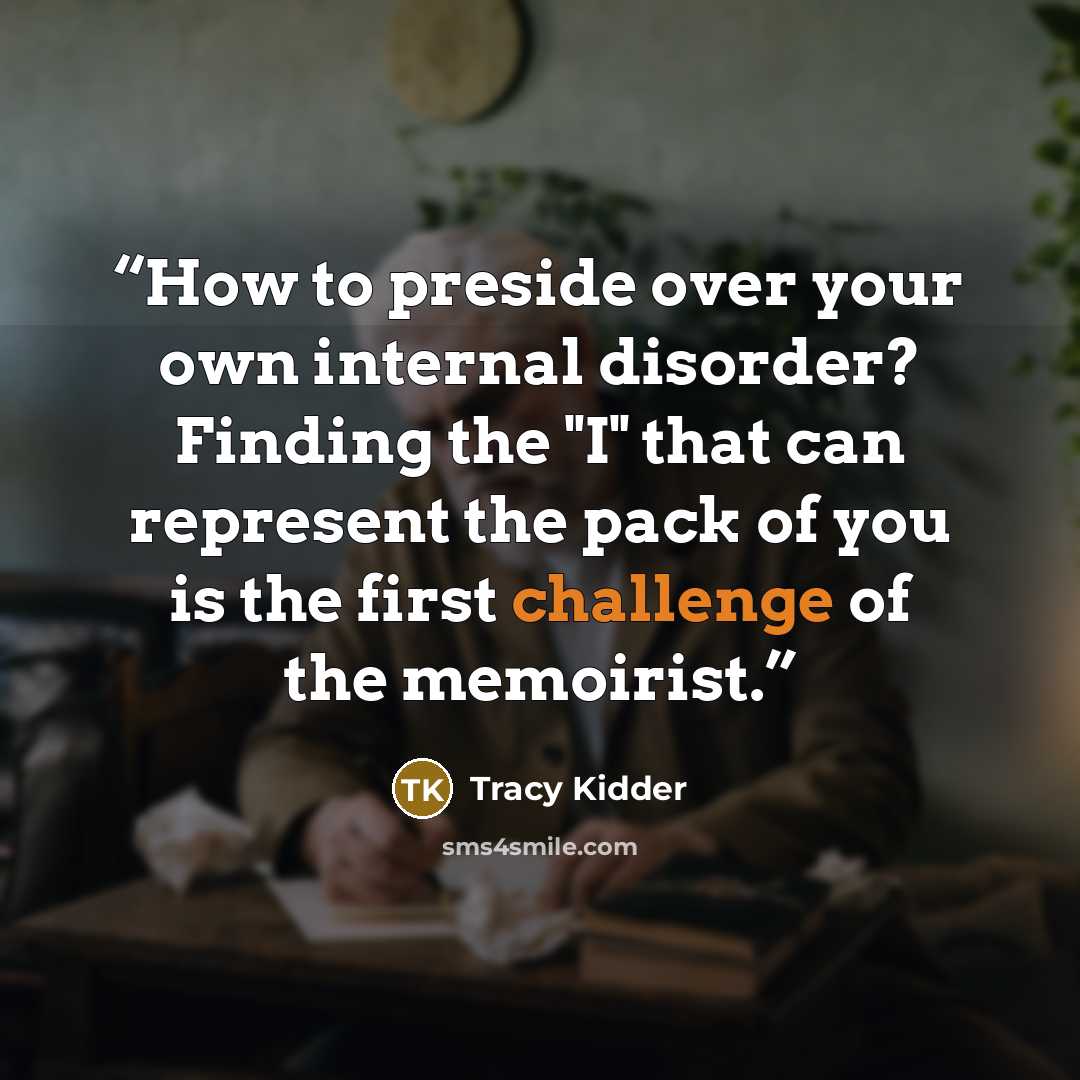 “How to preside over your own internal disorder? Finding the "I" that can represent the pack of you is the first challenge of the memoirist.” quote by Tracy Kidder