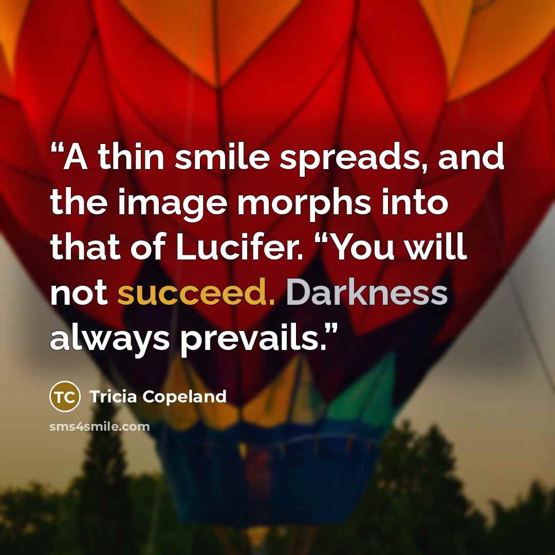 “A thin smile spreads, and the image morphs into that of Lucifer. “You will not succeed. Darkness always prevails.” quote by Tricia Copeland