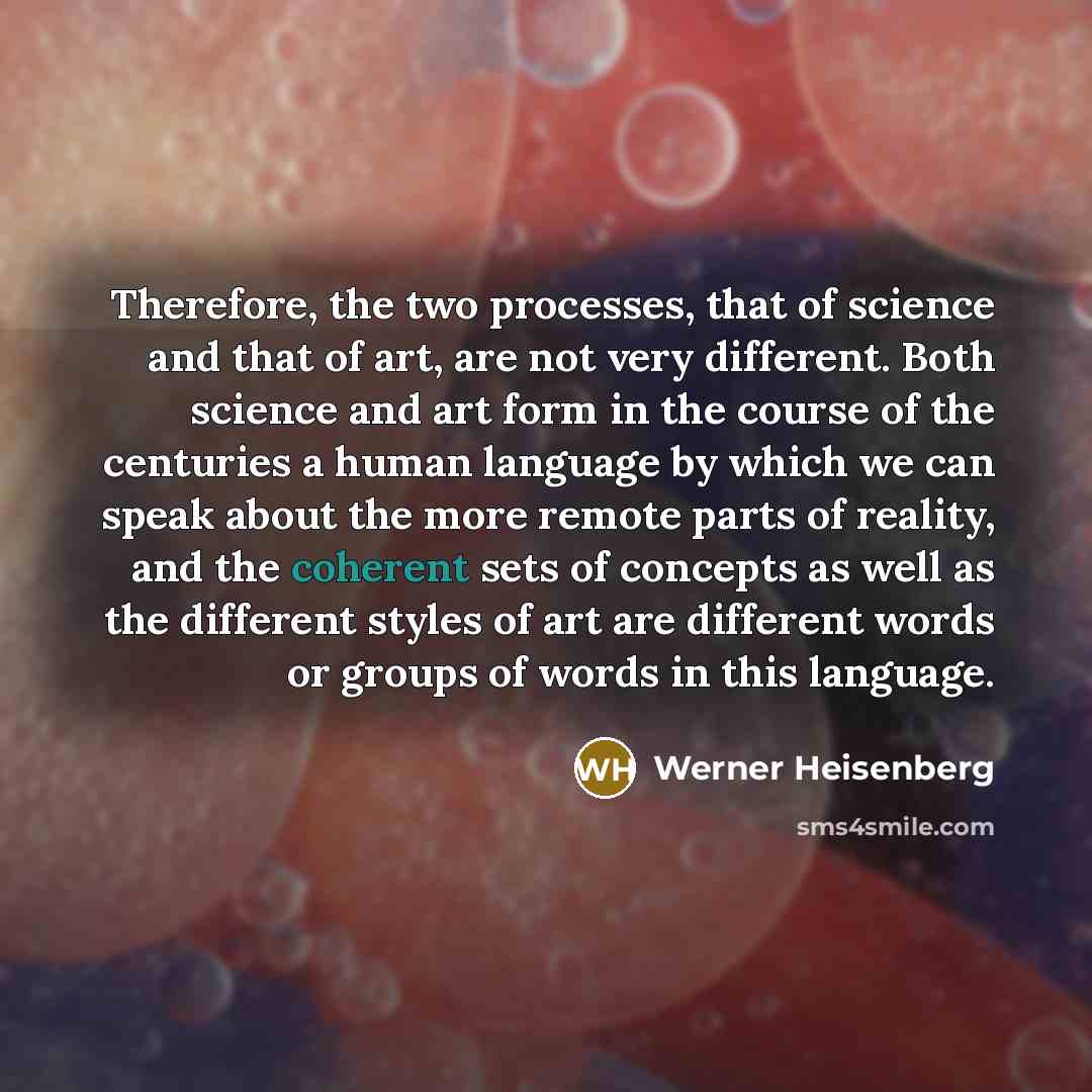 “Therefore, the two processes, that of science and that of art, are not very different. Both science and art form in the course of the centuries a human language by which we can speak about the more remote parts of reality, and the coherent sets of concepts as well as the different styles of art…” quote by Werner Heisenberg