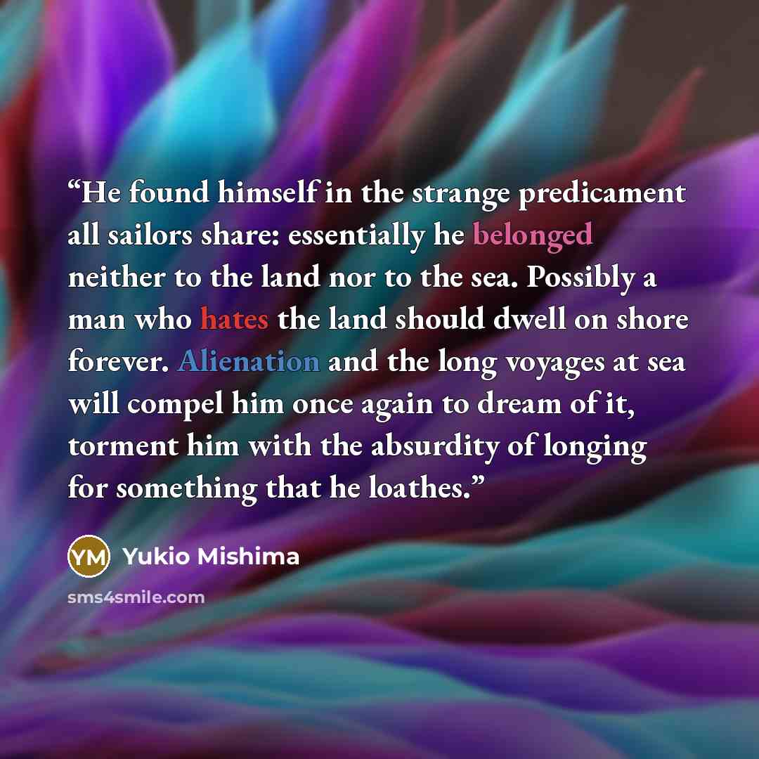 “He found himself in the strange predicament all sailors share: essentially he belonged neither to the land nor to the sea. Possibly a man who hates the land should dwell on shore forever. Alienation and the long voyages at sea will compel him once again to dream of it, torment him with the…” quote by Yukio Mishima