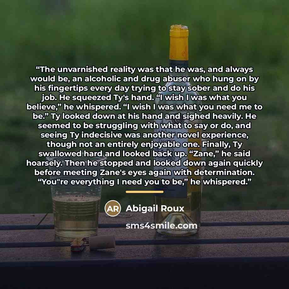 “The unvarnished reality was that he was, and always would be, an alcoholic and drug abuser who hung on by his fingertips every day trying to stay sober and do his job. He squeezed Ty's hand. “I wish I was what you believe,” he whispered. “I wish I was what you need me to be.” Ty looked down at his…” quote by Abigail Roux