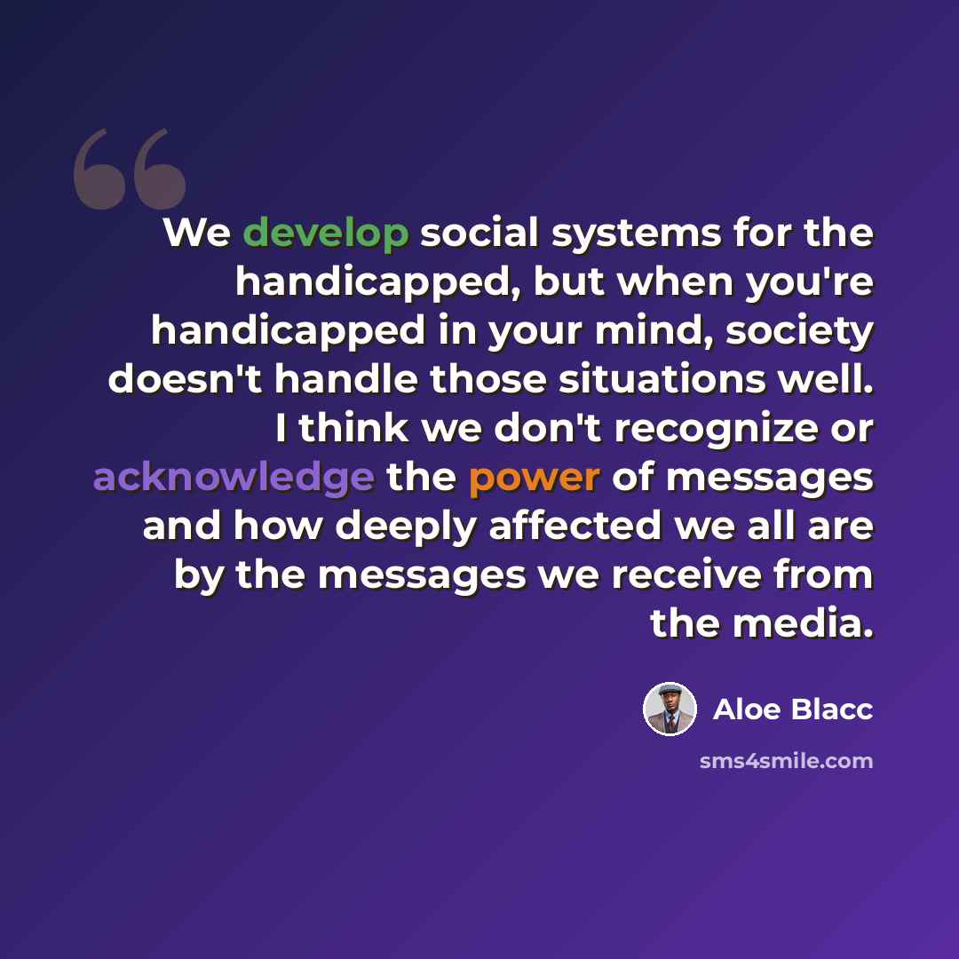 “We develop social systems for the handicapped, but when you're handicapped in your mind, society doesn't handle those situations well. I think we don't recognize or acknowledge the power of messages and how deeply affected we all are by the messages we receive from the media.” quote by Aloe Blacc