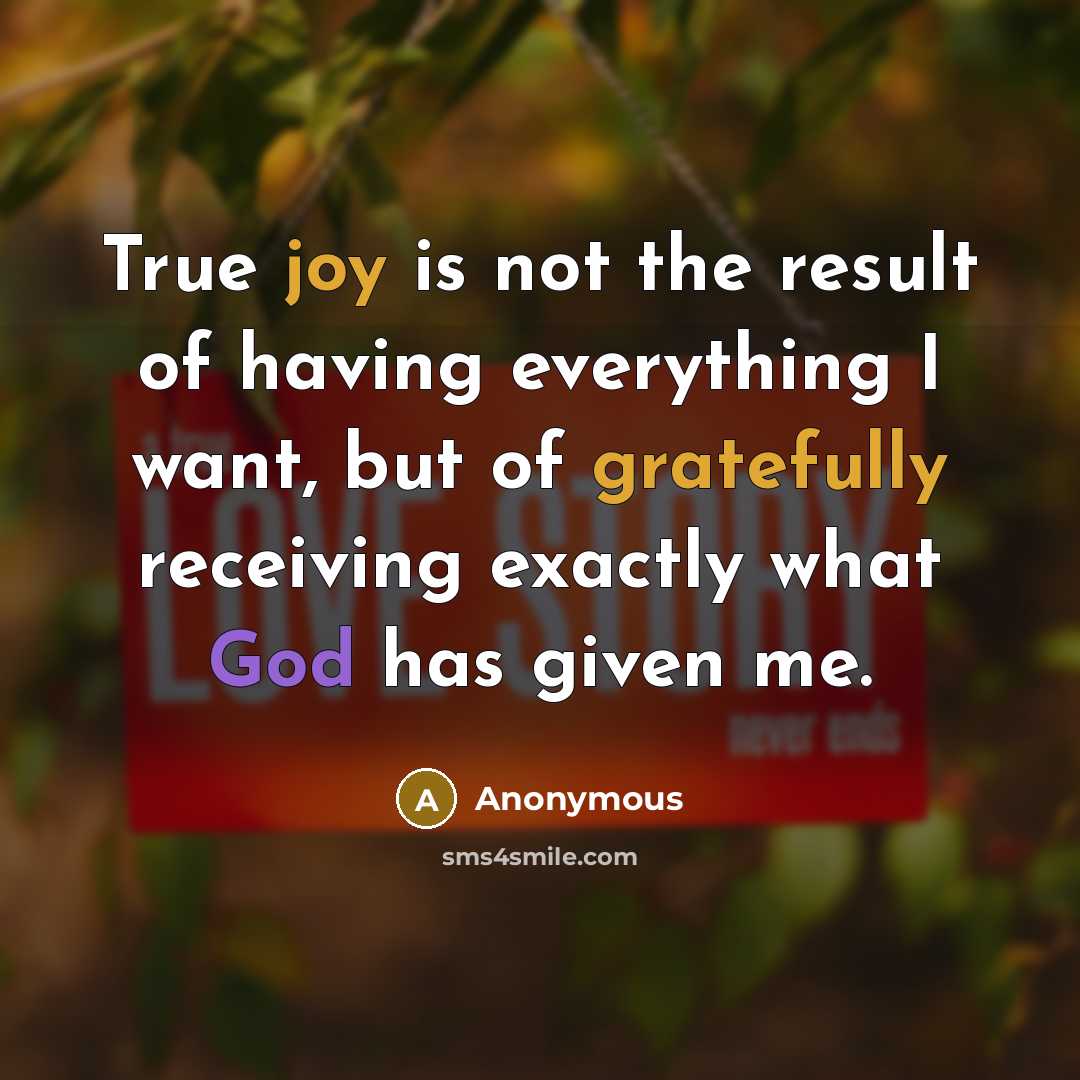 “True joy is not the result of having everything I want, but of gratefully receiving exactly what God has given me.” quote by Anonymous
