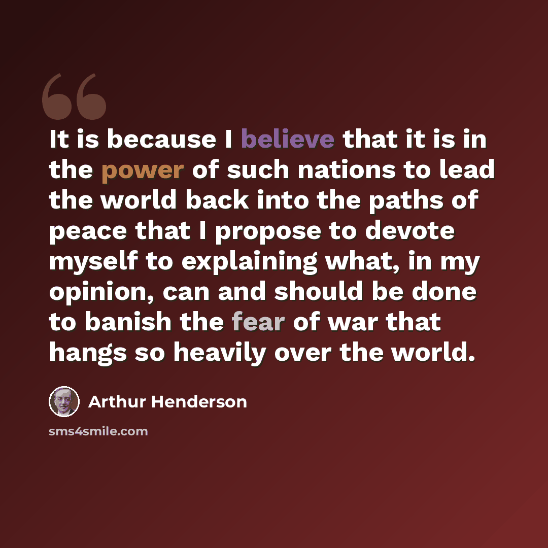 “It is because I believe that it is in the power of such nations to lead the world back into the paths of peace that I propose to devote myself to explaining what, in my opinion, can and should be done to banish the fear of war that hangs so heavily over the world.” quote by Arthur Henderson