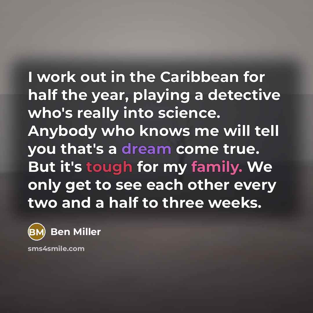 “I work out in the Caribbean for half the year, playing a detective who's really into science. Anybody who knows me will tell you that's a dream come true. But it's tough for my family. We only get to see each other every two and a half to three weeks.” quote by Ben Miller