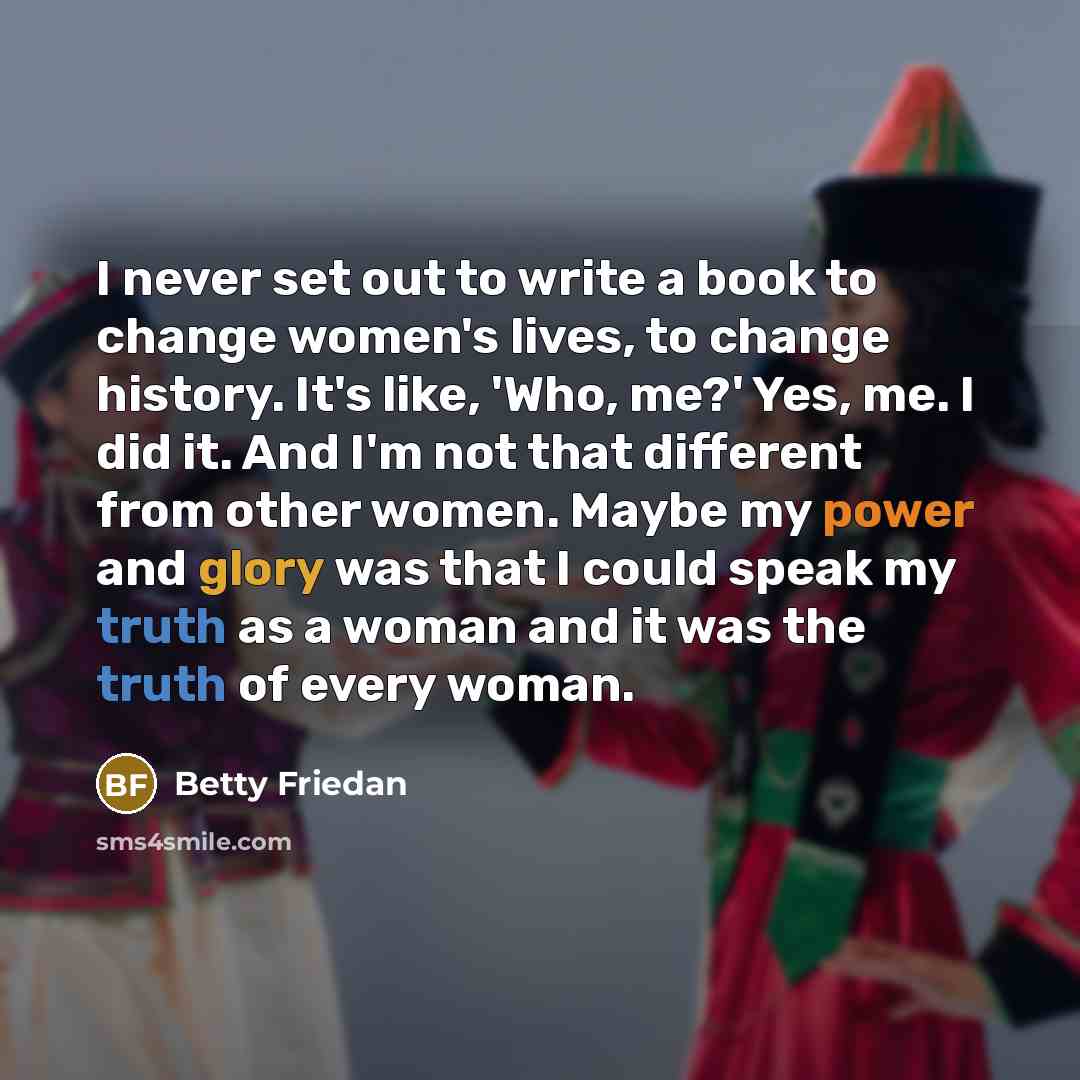 “I never set out to write a book to change women's lives, to change history. It's like, 'Who, me?' Yes, me. I did it. And I'm not that different from other women. Maybe my power and glory was that I could speak my truth as a woman and it was the truth of every woman.” quote by Betty Friedan