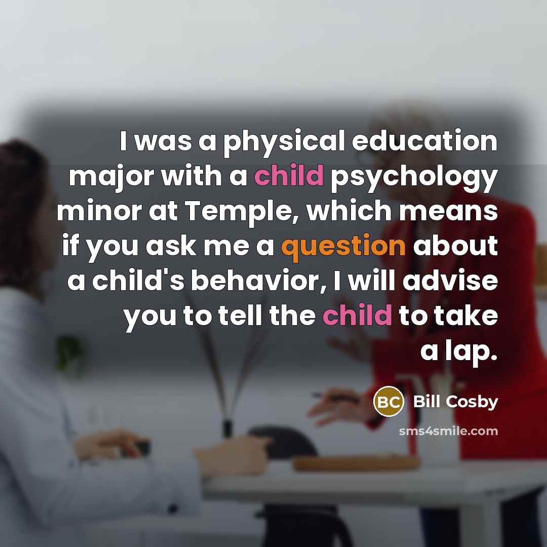 “I was a physical education major with a child psychology minor at Temple, which means if you ask me a question about a child's behavior, I will advise you to tell the child to take a lap.” quote by Bill Cosby