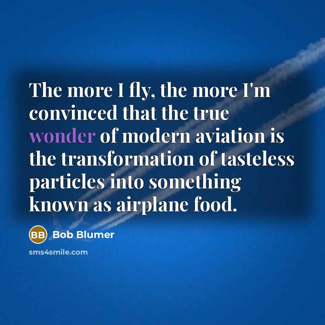 “The more I fly, the more I'm convinced that the true wonder of modern aviation is the transformation of tasteless particles into something known as airplane food.” quote by Bob Blumer