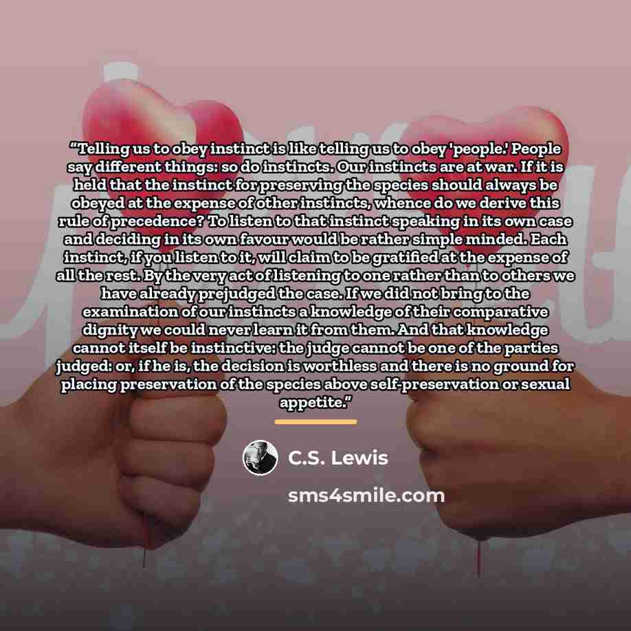 “Telling us to obey instinct is like telling us to obey 'people.' People say different things: so do instincts. Our instincts are at war. If it is held that the instinct for preserving the species should always be obeyed at the expense of other instincts, whence do we derive this rule of…” quote by C.S. Lewis
