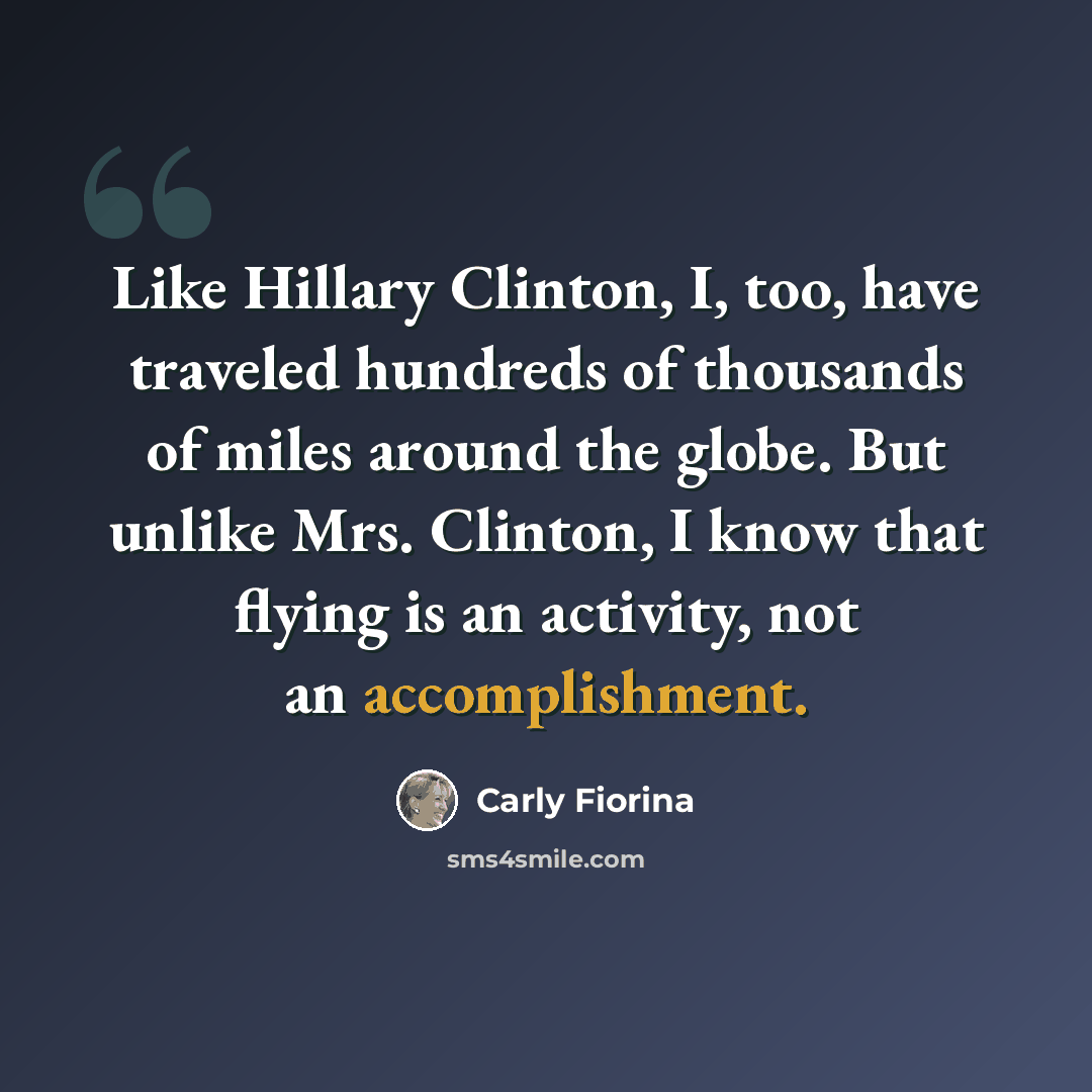“Like Hillary Clinton, I, too, have traveled hundreds of thousands of miles around the globe. But unlike Mrs. Clinton, I know that flying is an activity, not an accomplishment.” quote by Carly Fiorina