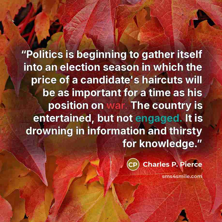“Politics is beginning to gather itself into an election season in which the price of a candidate's haircuts will be as important for a time as his position on war. The country is entertained, but not engaged. It is drowning in information and thirsty for knowledge.” quote by Charles P. Pierce