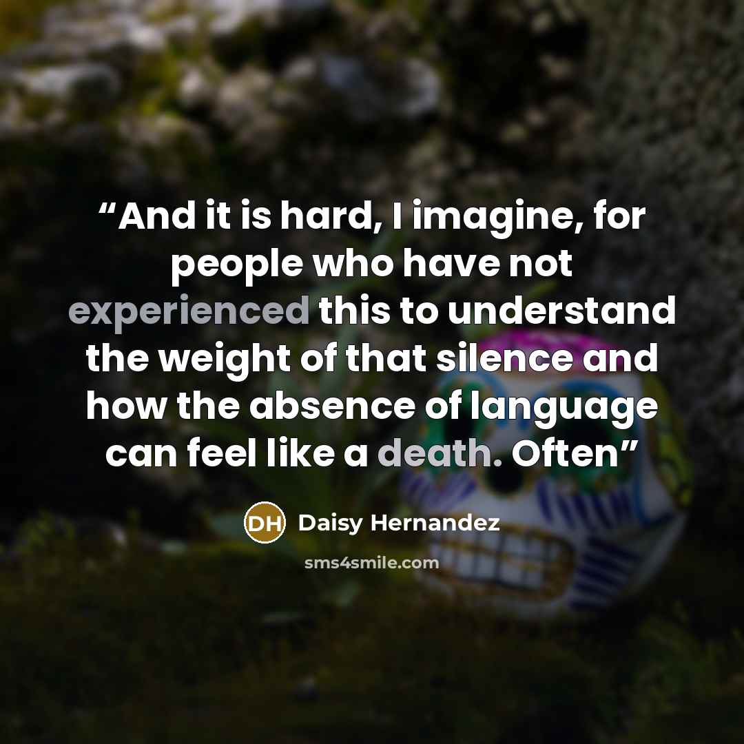 “And it is hard, I imagine, for people who have not experienced this to understand the weight of that silence and how the absence of language can feel like a death. Often” quote by Daisy Hernandez