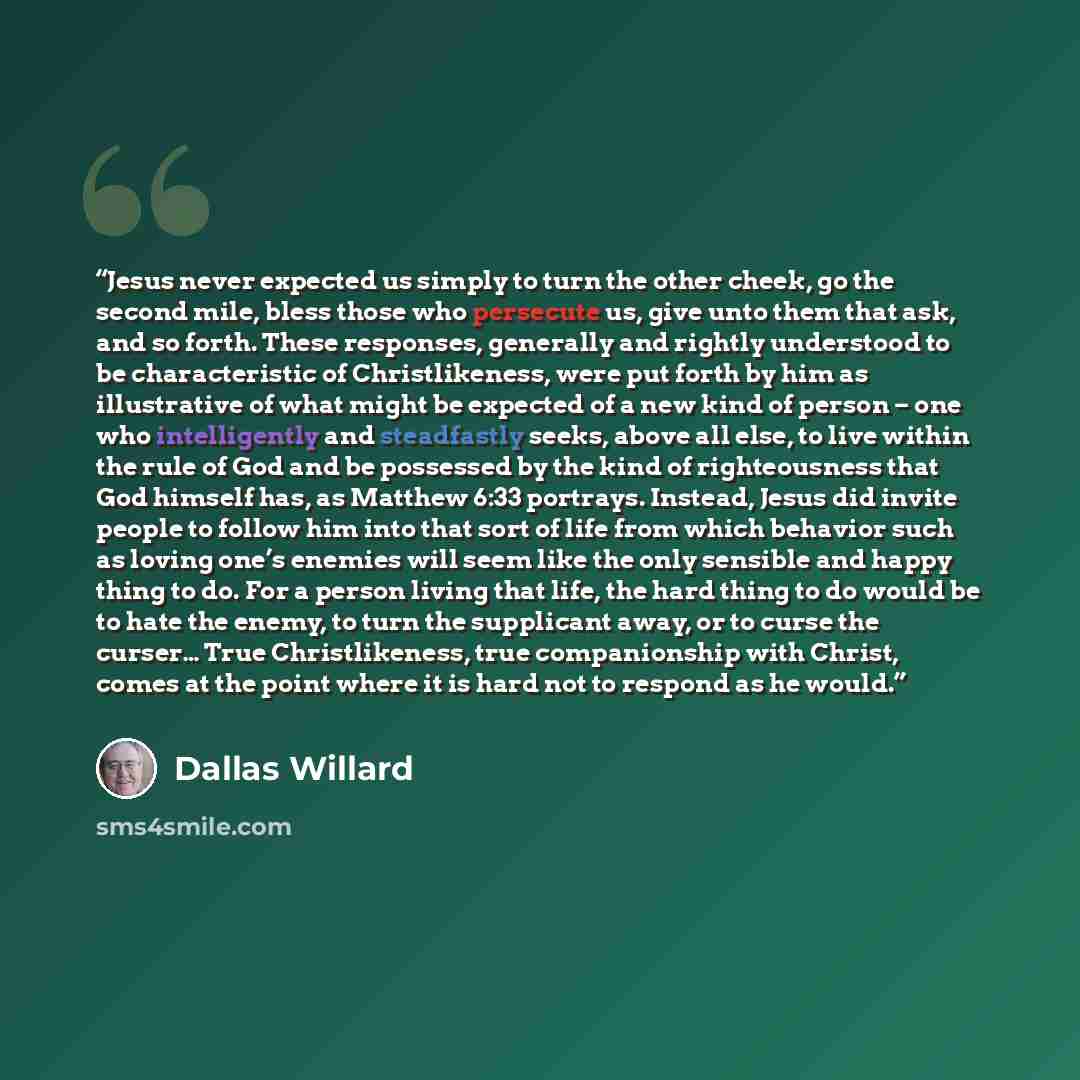“Jesus never expected us simply to turn the other cheek, go the second mile, bless those who persecute us, give unto them that ask, and so forth. These responses, generally and rightly understood to be characteristic of Christlikeness, were put forth by him as illustrative of what might be expected…” quote by Dallas Willard