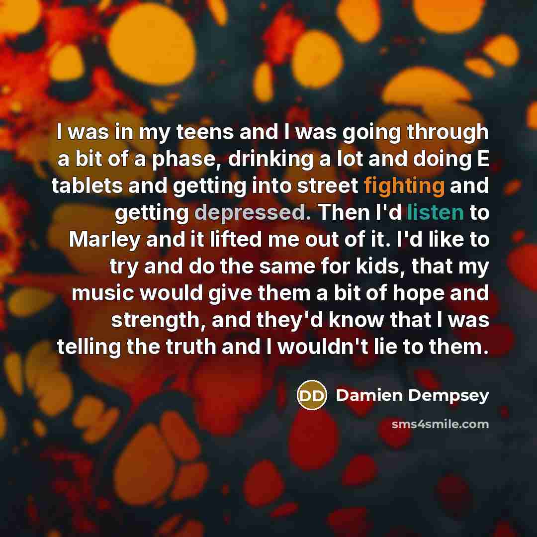 “I was in my teens and I was going through a bit of a phase, drinking a lot and doing E tablets and getting into street fighting and getting depressed. Then I'd listen to Marley and it lifted me out of it. I'd like to try and do the same for kids, that my music would give them a bit of hope and…” quote by Damien Dempsey