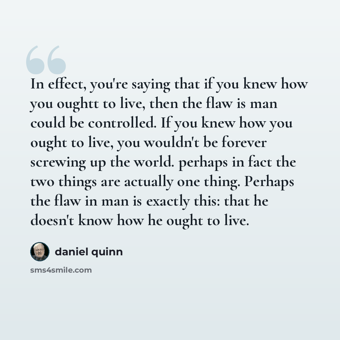 “In effect, you're saying that if you knew how you oughtt to live, then the flaw is man could be controlled. If you knew how you ought to live, you wouldn't be forever screwing up the world. perhaps in fact the two things are actually one thing. Perhaps the flaw in man is exactly this: that he…” quote by Daniel Quinn
