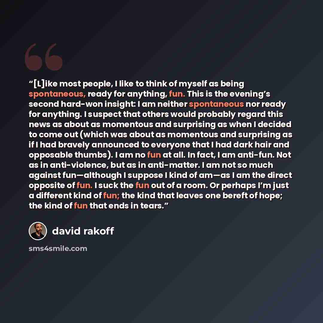 “[L]ike most people, I like to think of myself as being spontaneous, ready for anything, fun. This is the evening’s second hard-won insight: I am neither spontaneous nor ready for anything. I suspect that others would probably regard this news as about as momentous and surprising as when I decided…” quote by David Rakoff
