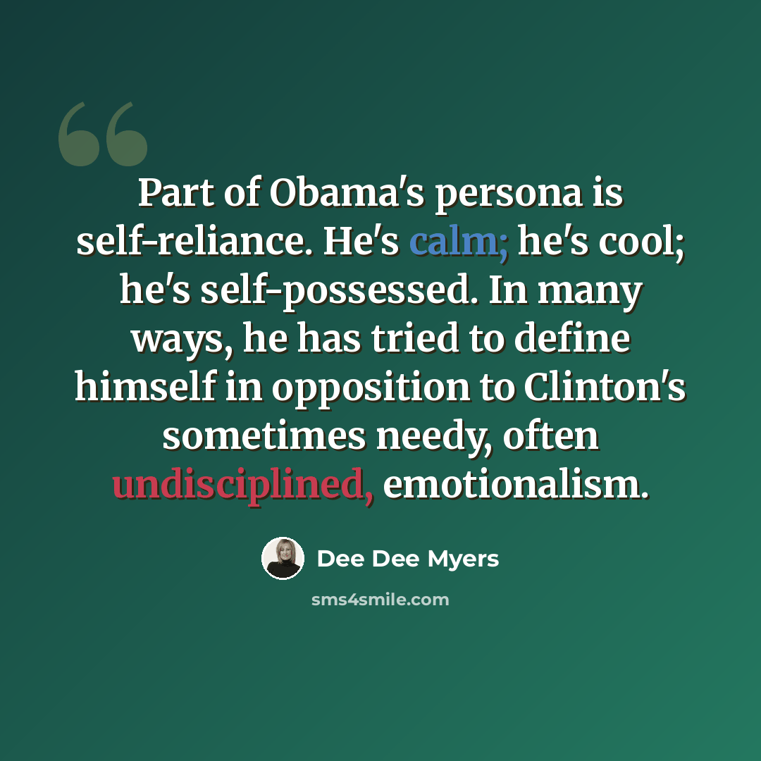 “Part of Obama's persona is self-reliance. He's calm; he's cool; he's self-possessed. In many ways, he has tried to define himself in opposition to Clinton's sometimes needy, often undisciplined, emotionalism.” quote by Dee Dee Myers