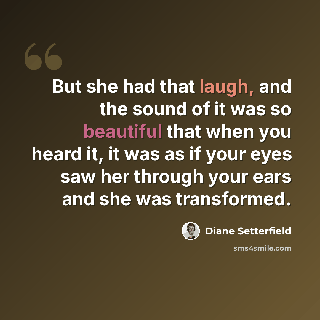 “But she had that laugh, and the sound of it was so beautiful that when you heard it, it was as if your eyes saw her through your ears and she was transformed.” quote by Diane Setterfield