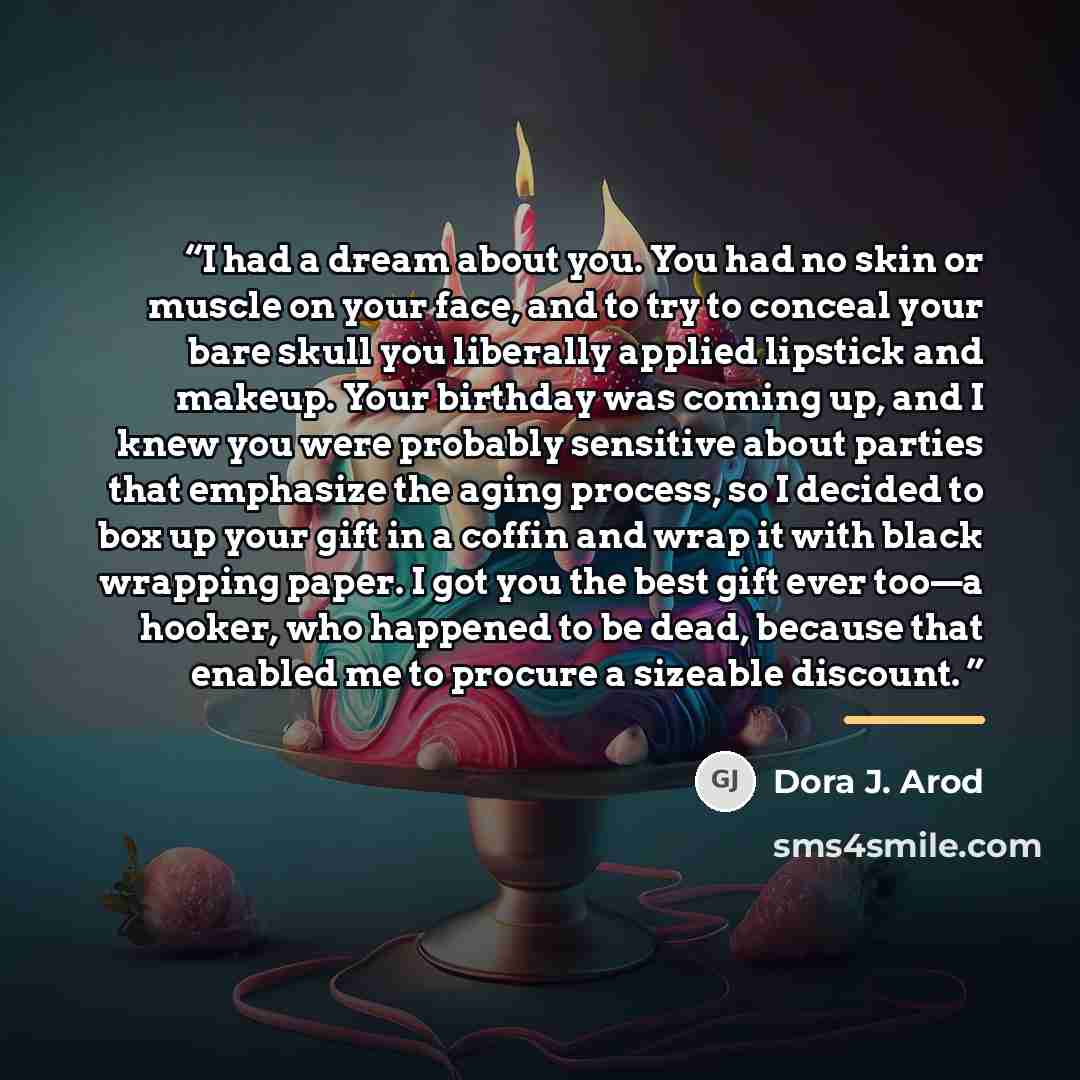“I had a dream about you. You had no skin or muscle on your face, and to try to conceal your bare skull you liberally applied lipstick and makeup. Your birthday was coming up, and I knew you were probably sensitive about parties that emphasize the aging process, so I decided to box up your gift in…” quote by Dora J. Arod