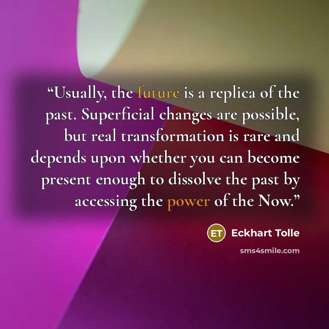 “Usually, the future is a replica of the past. Superficial changes are possible, but real transformation is rare and depends upon whether you can become present enough to dissolve the past by accessing the power of the Now.” quote by Eckhart Tolle