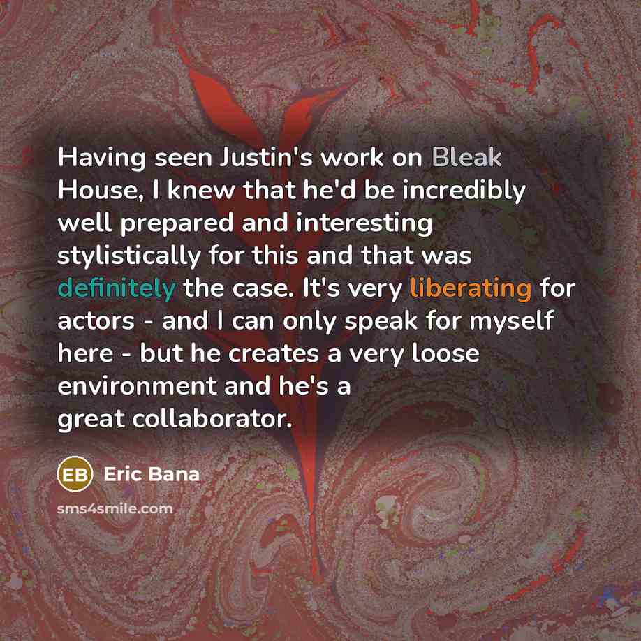 “Having seen Justin's work on Bleak House, I knew that he'd be incredibly well prepared and interesting stylistically for this and that was definitely the case. It's very liberating for actors - and I can only speak for myself here - but he creates a very loose environment and he's a great…” quote by Eric Bana