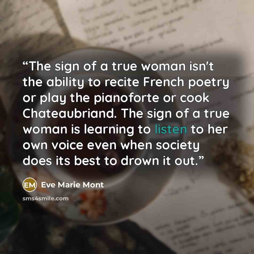 “The sign of a true woman isn't the ability to recite French poetry or play the pianoforte or cook Chateaubriand. The sign of a true woman is learning to listen to her own voice even when society does its best to drown it out.” quote by Eve Marie Mont
