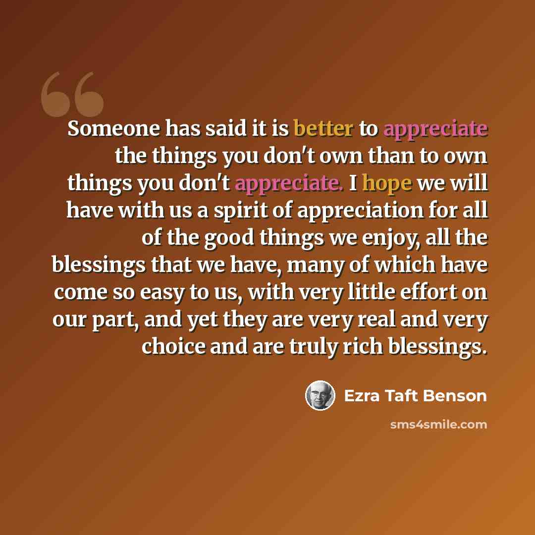 “Someone has said it is better to appreciate the things you don't own than to own things you don't appreciate. I hope we will have with us a spirit of appreciation for all of the good things we enjoy, all the blessings that we have, many of which have come so easy to us, with very little effort on…” quote by Ezra Taft Benson