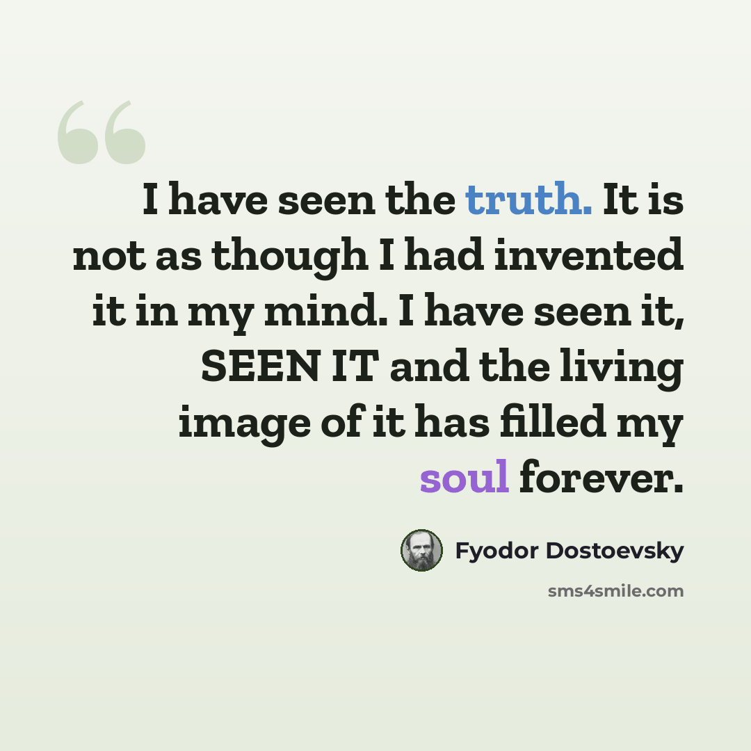 “I have seen the truth. It is not as though I had invented it in my mind. I have seen it, SEEN IT and the living image of it has filled my soul forever.” quote by Fyodor Dostoevsky