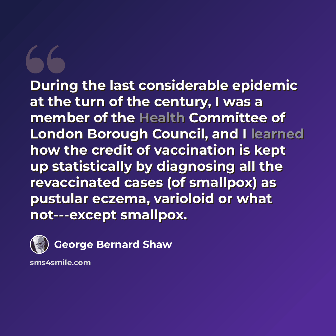 “During the last considerable epidemic at the turn of the century, I was a member of the Health Committee of London Borough Council, and I learned how the credit of vaccination is kept up statistically by diagnosing all the revaccinated cases (of smallpox) as pustular eczema, varioloid or what…” quote by George Bernard Shaw