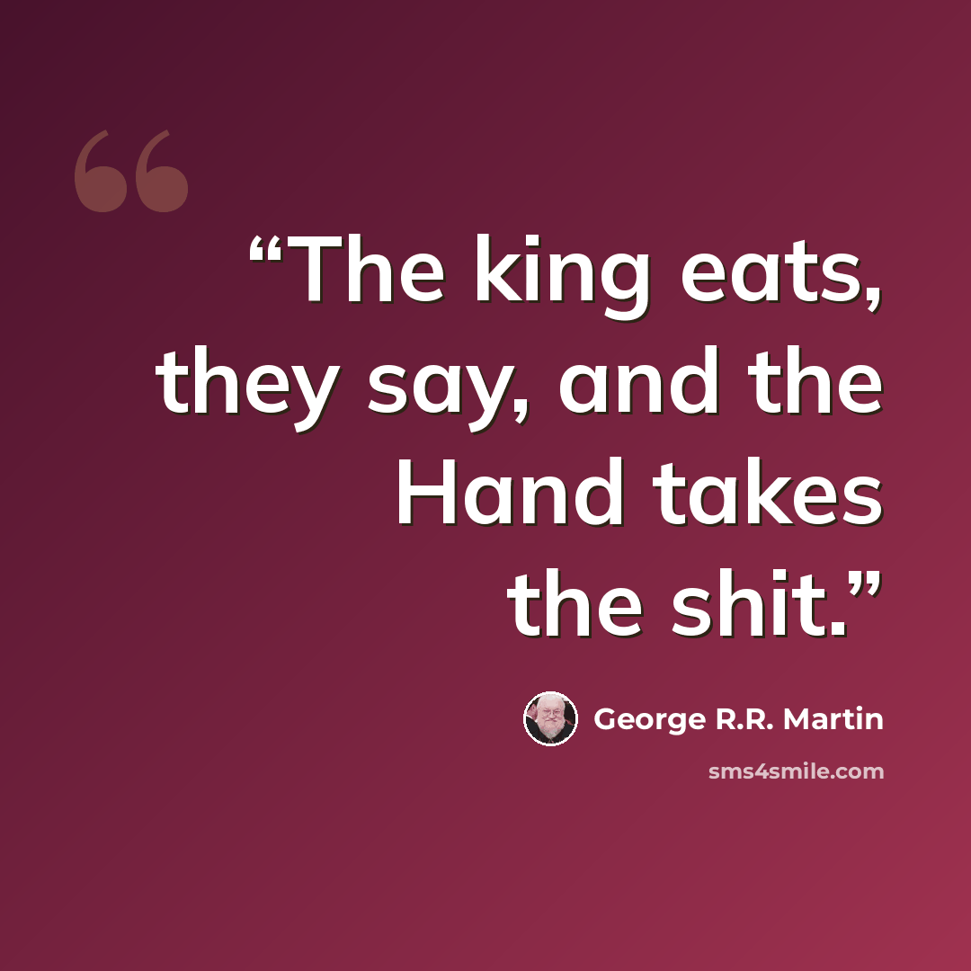 “The king eats, they say, and the Hand takes the shit.” quote by George R.R. Martin